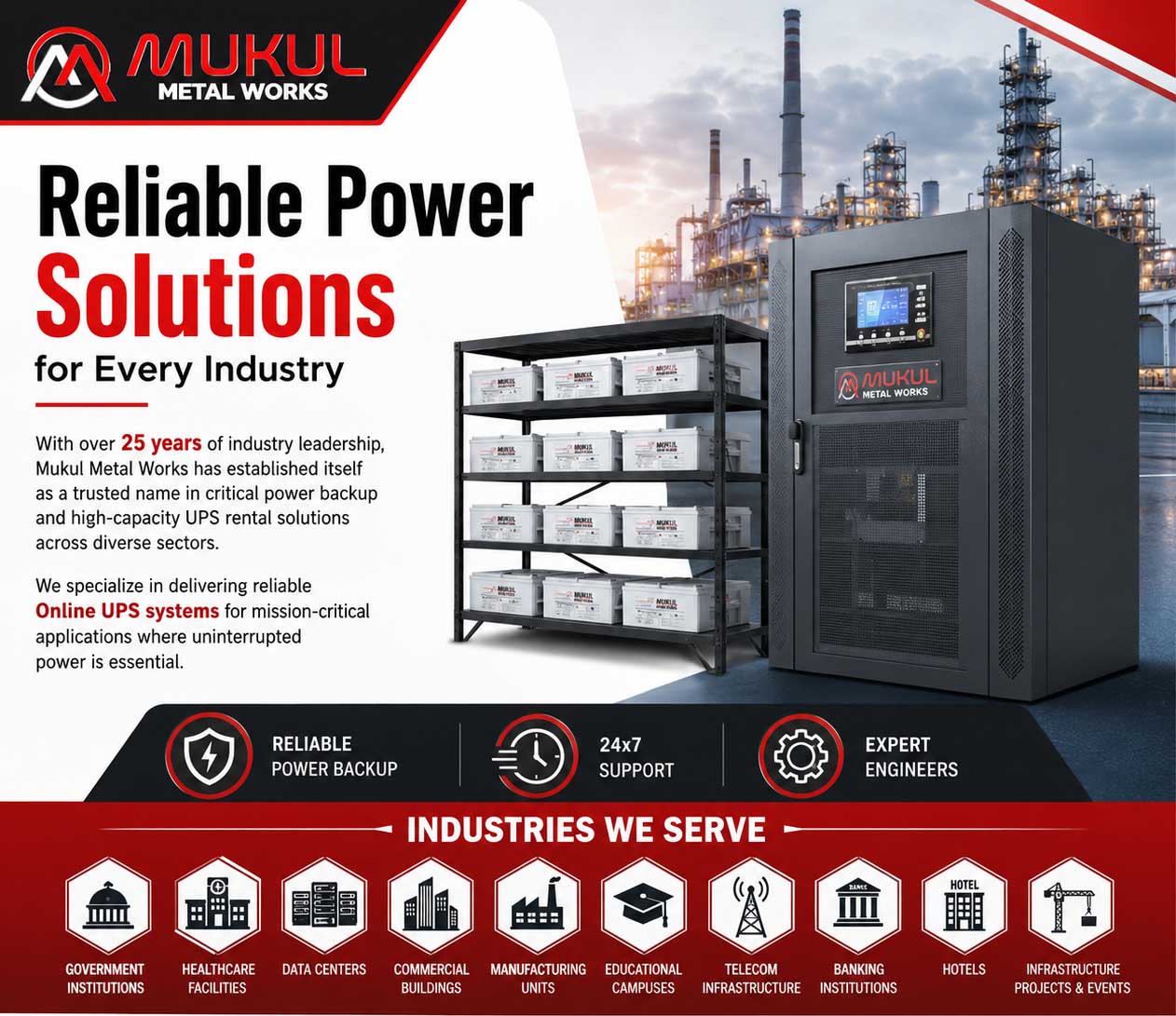 Reliable Power Solutions for Every Industry With over 25 years of industry leadership, Mukul Metal Works has established itself as a trusted name in critical power backup and high-capacity UPS rental solutions across diverse sectors. We specialize in delivering reliable Online UPS systems for mission-critical applications where uninterrupted power is essential.